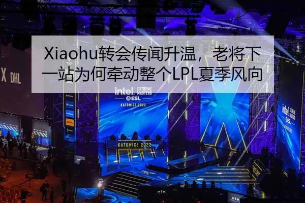 Xiaohu转会传闻升温，老将下一站为何牵动整个LPL夏季风向